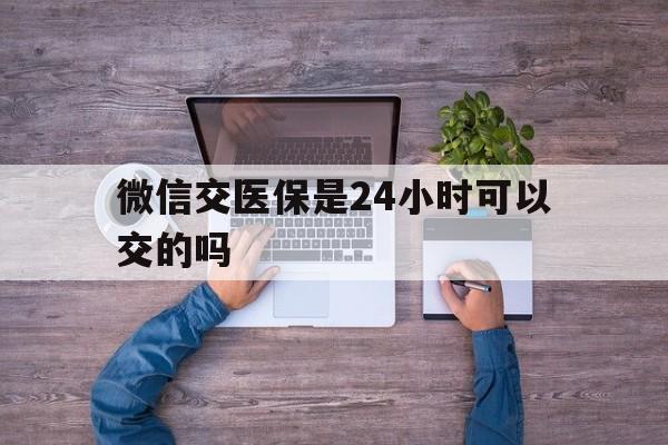 眉山最新微信交医保是24小时可以交的吗方法分析(最方便真实的眉山微信上交医保多久到账方法)
